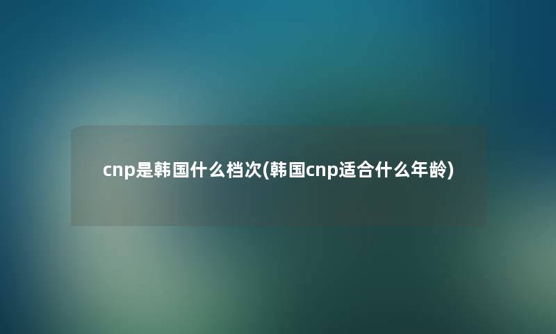 cnp是韩国什么档次(韩国cnp适合什么年龄) cnp是韩国什么档次(韩国cnp适合什么年龄)