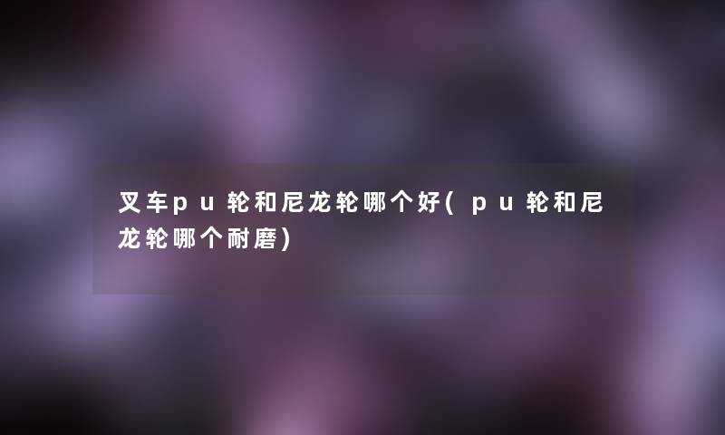 叉车pu轮和尼龙轮哪个好(pu轮和尼龙轮哪个耐磨) 叉车pu轮和尼龙轮哪个好(pu轮和尼龙轮哪个耐磨)