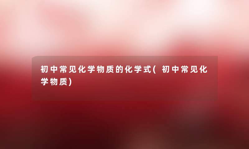 初中常见化学物质的化学式(初中常见化学物质) 初中常见化学物质的化学式(初中常见化学物质)
