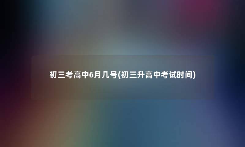初三考高中6月几号(初三升高中考试时间) 初三考高中6月几号(初三升高中考试时间)