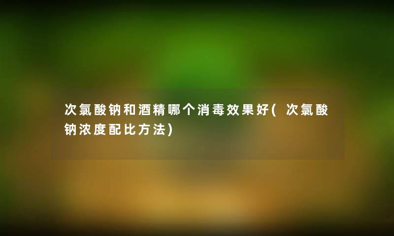 次氯酸钠和酒精哪个消毒效果好(次氯酸钠浓度配比方法) 次氯酸钠和酒精哪个消毒效果好(次氯酸钠浓度配比方法)