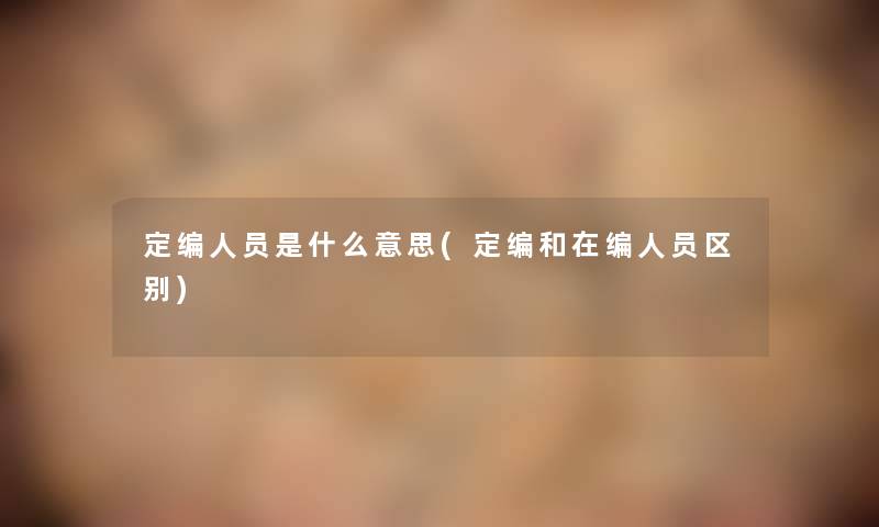 定编人员是什么意思(定编和在编人员区别) 定编人员是什么意思(定编和在编人员区别)