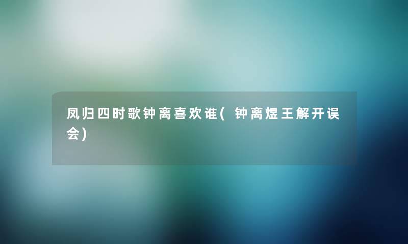 凤归四时歌钟离喜欢谁(钟离煜王解开误会) 凤归四时歌钟离喜欢谁(钟离煜王解开误会)