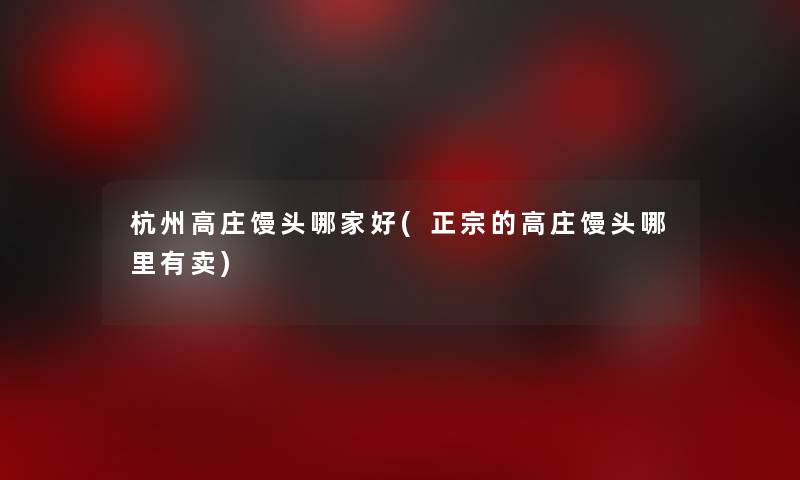 杭州高庄馒头哪家好(正宗的高庄馒头哪里有卖) 杭州高庄馒头哪家好(正宗的高庄馒头哪里有卖)