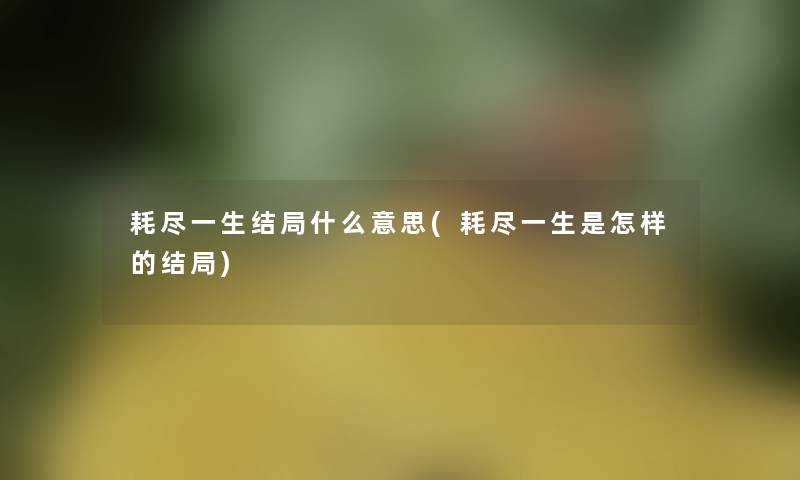 耗尽一生结局什么意思(耗尽一生是怎样的结局)