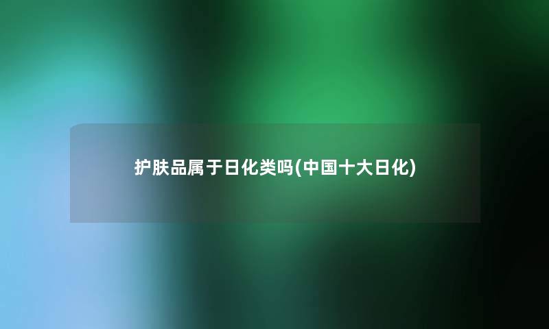 护肤品属于日化类吗(中国一些日化) 护肤品属于日化类吗(中国一些日化)