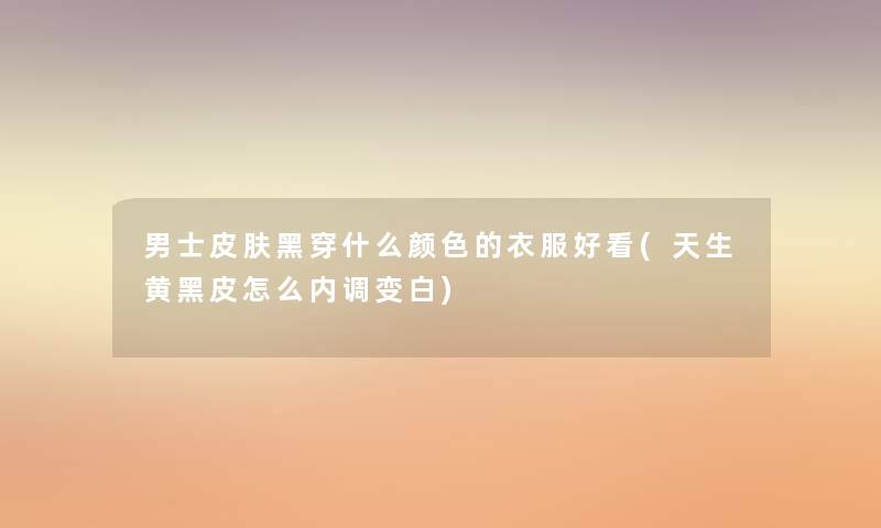 男士皮肤黑穿什么颜色的衣服好看(天生黄黑皮怎么内调变白)