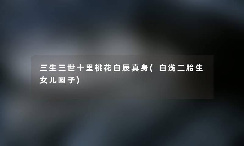 三生三世十里桃花白辰真身(白浅二胎生女儿圆子)