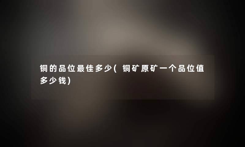铜的品位理想多少(铜矿原矿一个品位值多少钱) 铜的品位理想多少(铜矿原矿一个品位值多少钱)