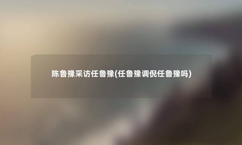 陈鲁豫采访任鲁豫(任鲁豫调倪任鲁豫吗) 陈鲁豫采访任鲁豫(任鲁豫调倪任鲁豫吗)