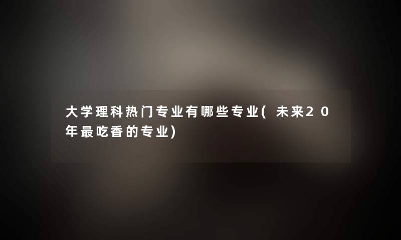 大学理科热门专业有哪些专业(未来20年吃香的专业)