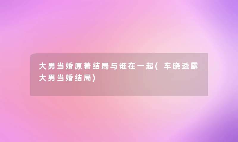 大男当婚原著结局与谁在一起(车晓透露大男当婚结局)