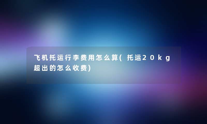 飞机托运行李费用怎么算(托运20kg超出的怎么收费)