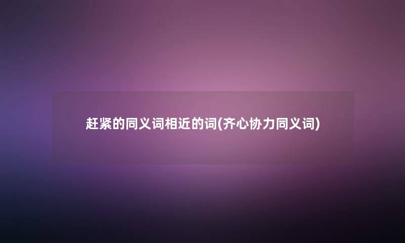 赶紧的同义词相近的词(齐心协力同义词)