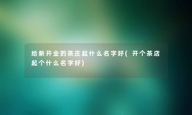 给新开业的茶庄起什么名字好(开个茶店起个什么名字好)