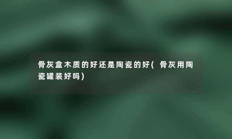 骨灰盒木质的好还是陶瓷的好(骨灰用陶瓷罐装好吗)