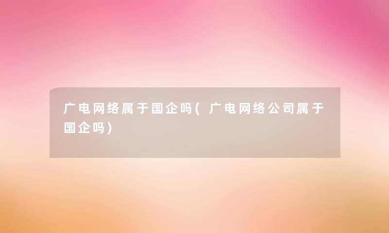 广电网络属于国企吗(广电网络公司属于国企吗) 广电网络属于国企吗(广电网络公司属于国企吗)