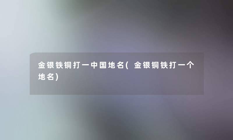 金银铁铜打一中国地名(金银铜铁打一个地名) 金银铁铜打一中国地名(金银铜铁打一个地名)