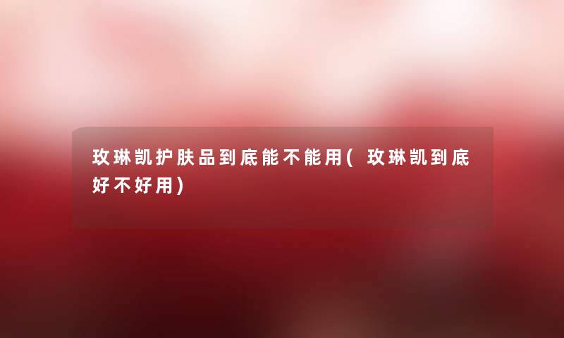 玫琳凯护肤品到底能不能用(玫琳凯到底好不好用)