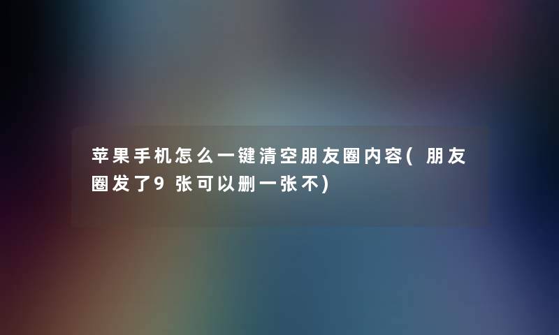 苹果手机怎么一键清空朋友圈内容(朋友圈发了9张可以删一张不)