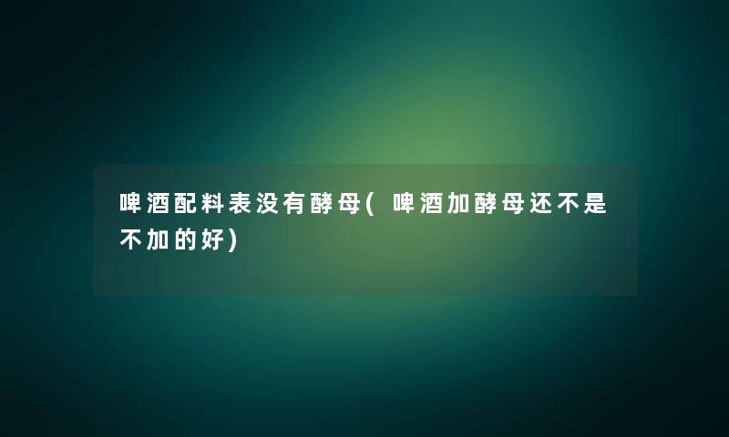啤酒配料表没有酵母(啤酒加酵母还不是不加的好) 啤酒配料表没有酵母(啤酒加酵母还不是不加的好)