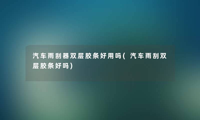 汽车雨刮器双层胶条好用吗(汽车雨刮双层胶条好吗)