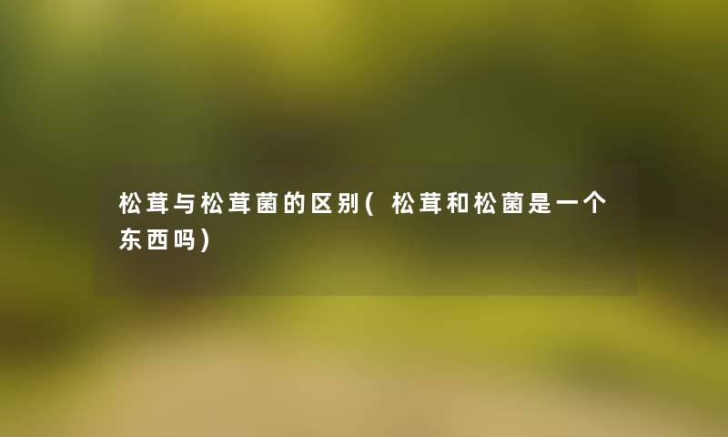 松茸与松茸菌的区别(松茸和松菌是一个东西吗)