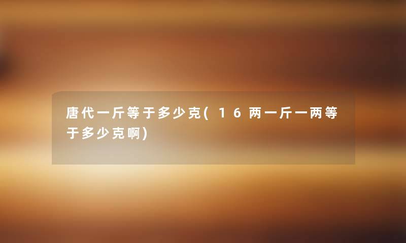 唐代一斤等于多少克(16两一斤一两等于多少克啊) 唐代一斤等于多少克(16两一斤一两等于多少克啊)