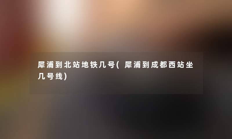 犀浦到北站地铁几号(犀浦到成都西站坐几号线)