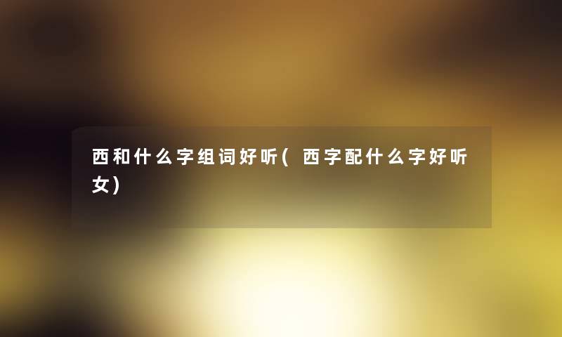 西和什么字组词好听(西字配什么字好听女)