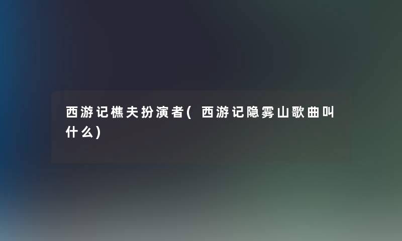 西游记樵夫扮演者(西游记隐雾山歌曲叫什么)