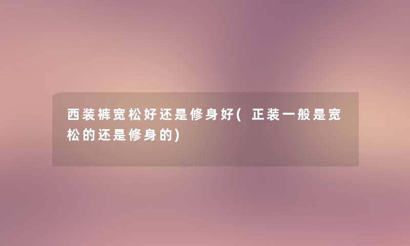 西装裤宽松好还是修身好(正装一般是宽松的还是修身的)