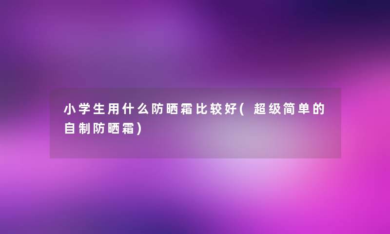 小学生用什么防晒霜比较好(超级简单的自制防晒霜)