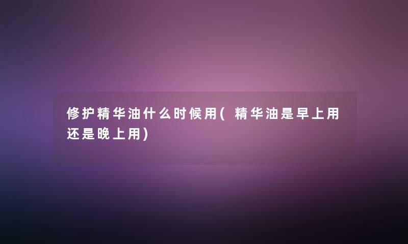 修护精华油什么时候用(精华油是早上用还是晚上用)