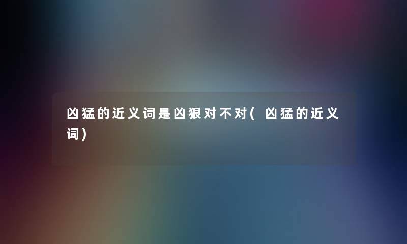 凶猛的近义词是凶狠对不对(凶猛的近义词)