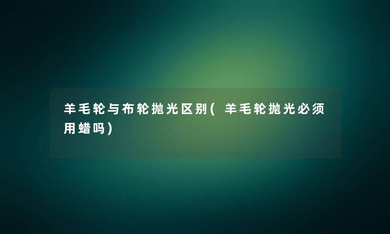 羊毛轮与布轮抛光区别(羊毛轮抛光必须用蜡吗)