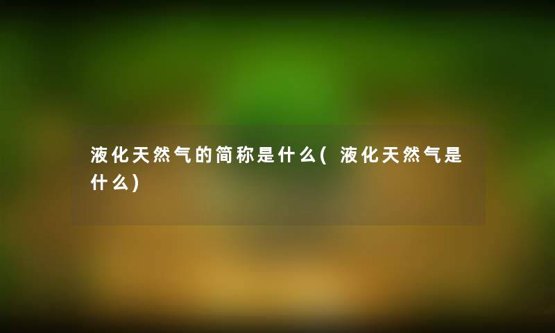 液化天然气的简称是什么(液化天然气是什么)