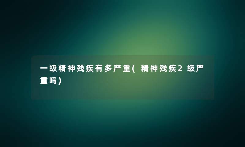 一级精神残疾有多严重(精神残疾2级严重吗)