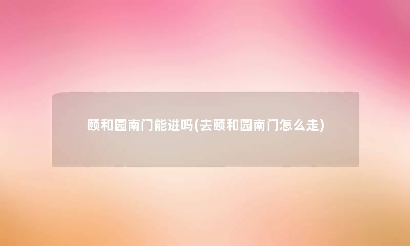 颐和园南门能进吗(去颐和园南门怎么走)