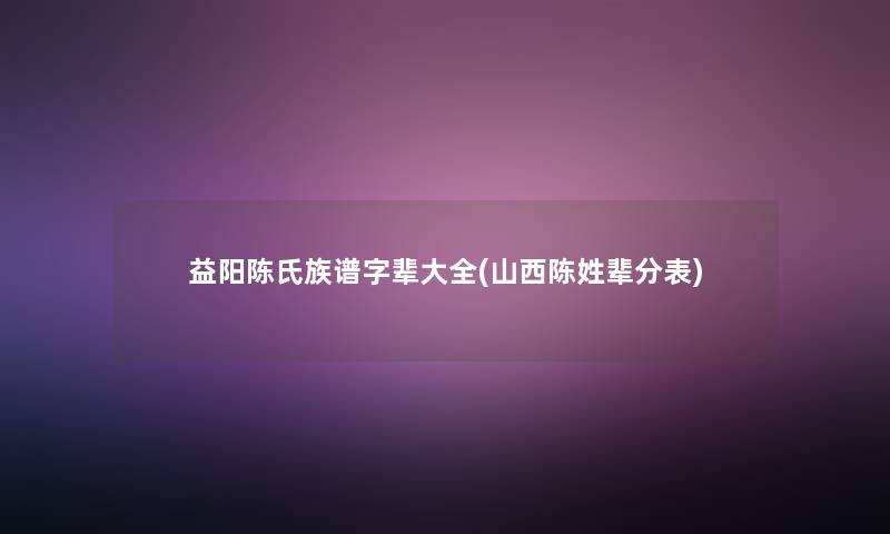 益阳陈氏族谱字辈大全(山西陈姓辈分表)
