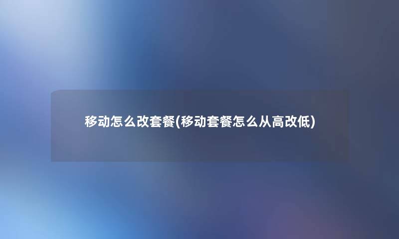移动怎么改套餐(移动套餐怎么从高改低)