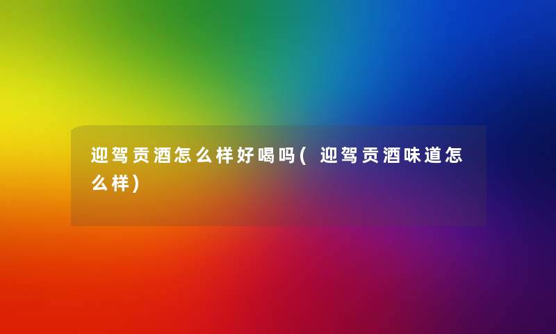 迎驾贡酒怎么样好喝吗(迎驾贡酒味道怎么样)