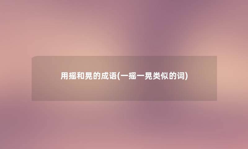 用摇和晃的成语(一摇一晃类似的词)