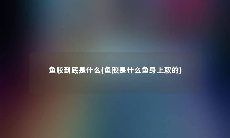 鱼胶到底是什么(鱼胶是什么鱼身上取的)