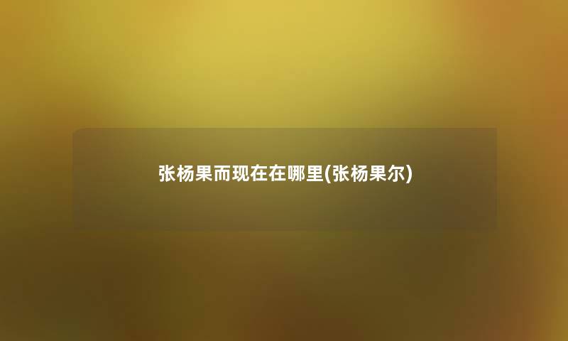 张杨果而现在在哪里(张杨果尔)
