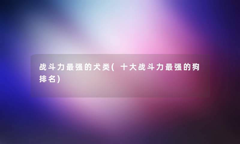 战斗力强的犬类(一些战斗力强的狗推荐)