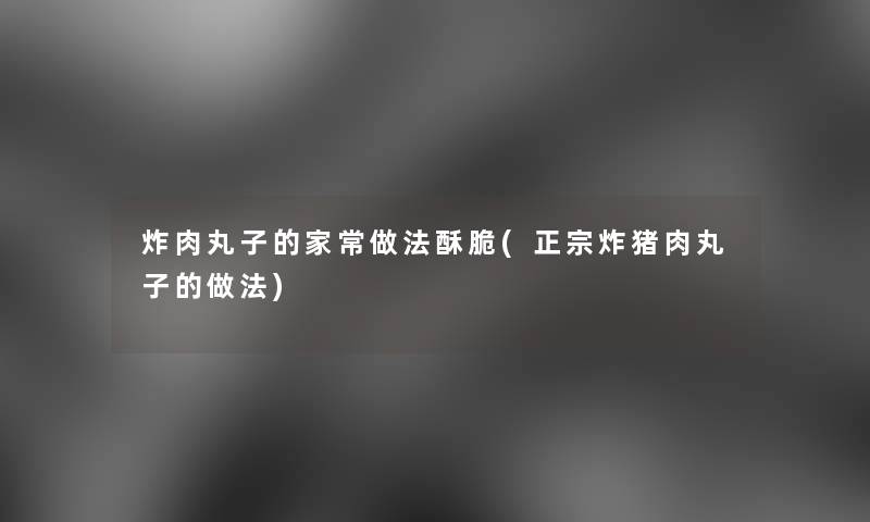 炸肉丸子的家常做法酥脆(正宗炸猪肉丸子的做法)