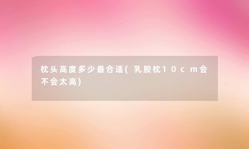 枕头高度多少合适(乳胶枕10cm会不会太高)