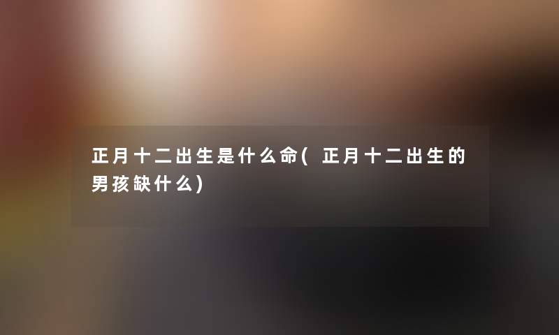 正月十二出生是什么命(正月十二出生的男孩缺什么)