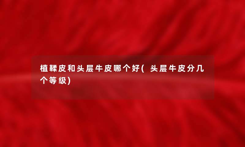 植鞣皮和头层牛皮哪个好(头层牛皮分几个等级)